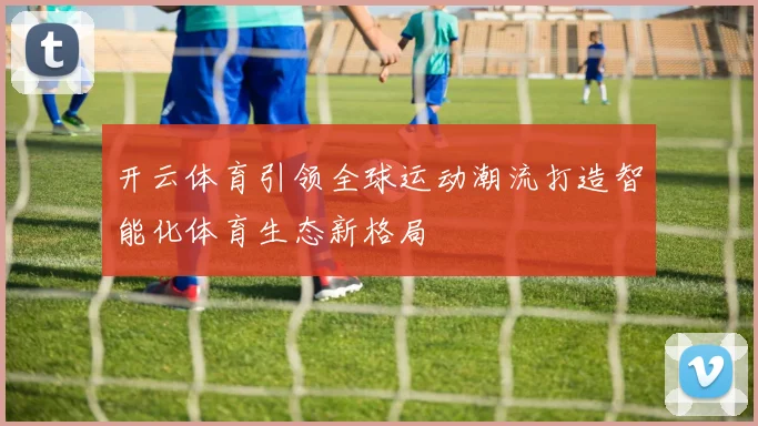 开云体育引领全球运动潮流打造智能化体育生态新格局